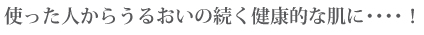 使った人からうるおいの続く健康的な肌に・・・・!
