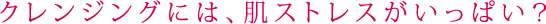 クレンジングには、肌ストレスがいっぱい?